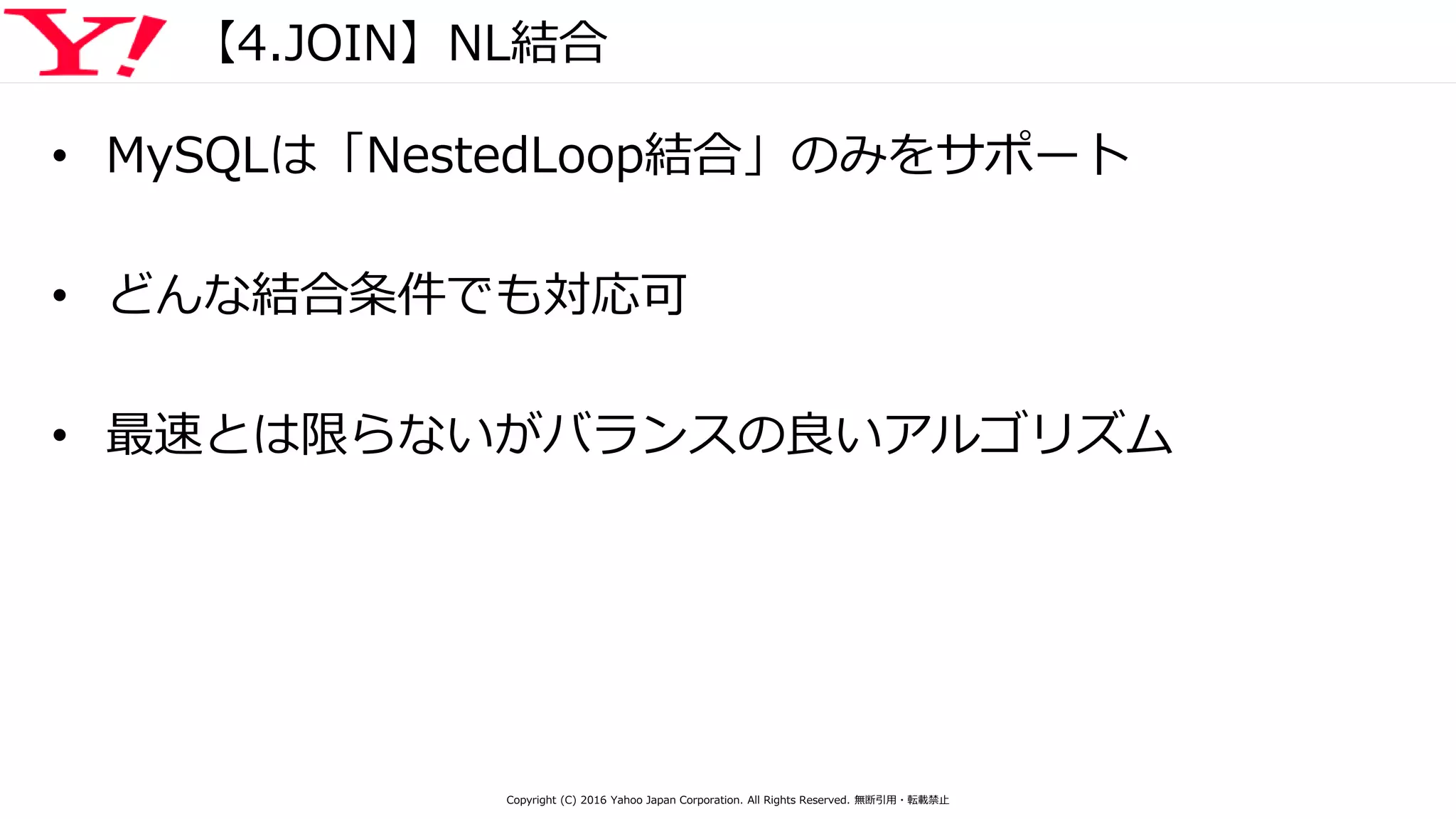 【4.JOIN】NL結合
• MySQLは「NestedLoop結合」のみをサポート
• どんな結合条件でも対応可
• 最速とは限らないがバランスの良いアルゴリズム
Copyright (C) 2016 Yahoo Japan Corporation. All Rights Reserved. 無断引用・転載禁止
 