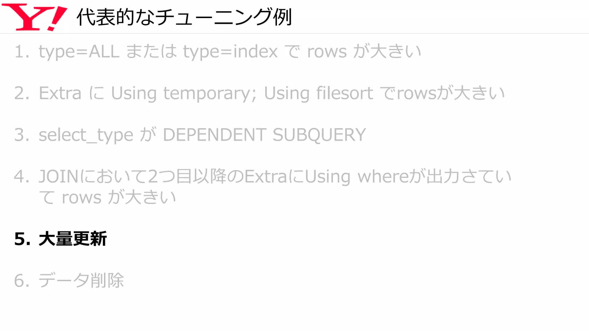 代表的なチューニング例
1. type=ALL または type=index で rows が大きい
2. Extra に Using temporary; Using filesort でrowsが大きい
3. select_type が DEPENDENT SUBQUERY
4. JOINにおいて2つ目以降のExtraにUsing whereが出力さてい
て rows が大きい
5. 大量更新
6. データ削除
 