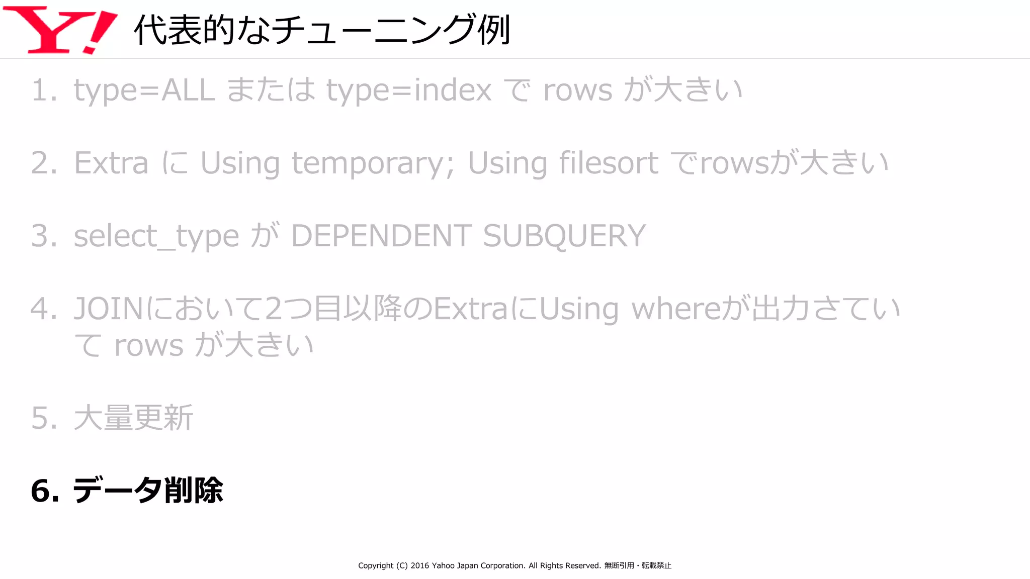 代表的なチューニング例
1. type=ALL または type=index で rows が大きい
2. Extra に Using temporary; Using filesort でrowsが大きい
3. select_type が DEPENDENT SUBQUERY
4. JOINにおいて2つ目以降のExtraにUsing whereが出力さてい
て rows が大きい
5. 大量更新
6. データ削除
Copyright (C) 2016 Yahoo Japan Corporation. All Rights Reserved. 無断引用・転載禁止
 