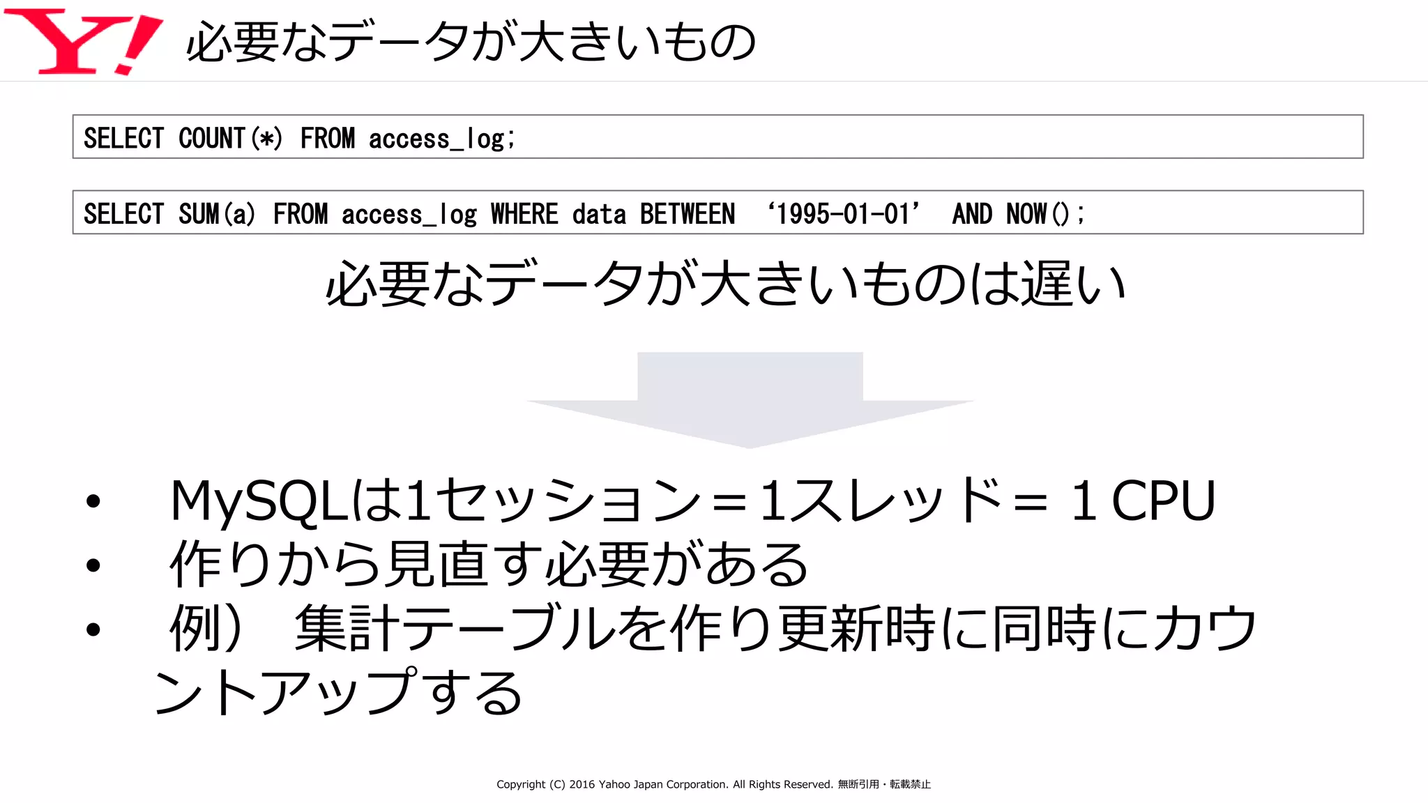 必要なデータが大きいもの
SELECT COUNT(*) FROM access_log;
SELECT SUM(a) FROM access_log WHERE data BETWEEN ‘1995-01-01’ AND NOW();
必要なデータが大きいものは遅い
• MySQLは1セッション＝1スレッド＝１CPU
• 作りから見直す必要がある
• 例） 集計テーブルを作り更新時に同時にカウ
ントアップする
Copyright (C) 2016 Yahoo Japan Corporation. All Rights Reserved. 無断引用・転載禁止
 
