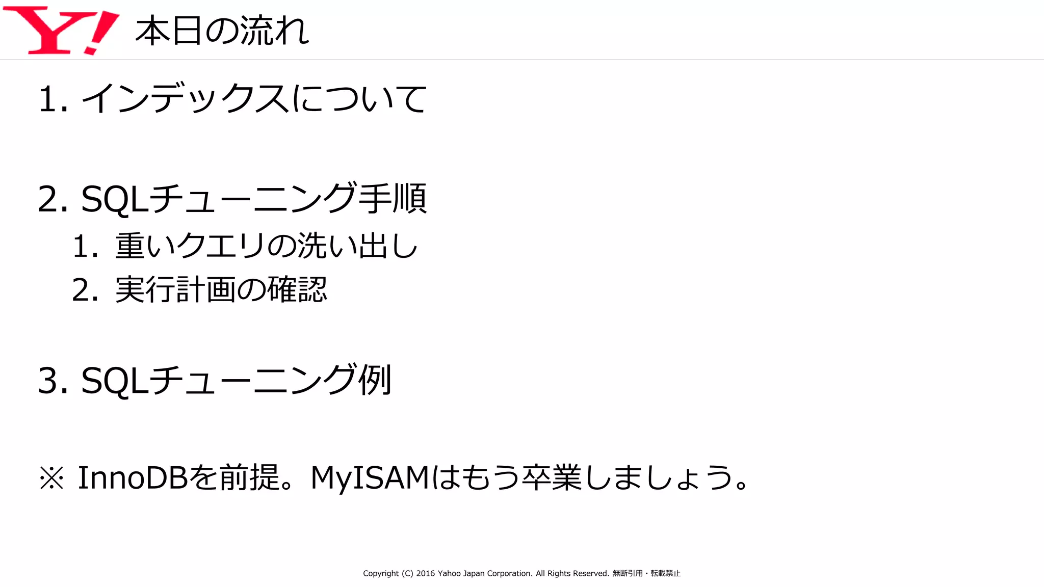 本日の流れ
1. インデックスについて
2. SQLチューニング手順
1. 重いクエリの洗い出し
2. 実行計画の確認
3. SQLチューニング例
※ InnoDBを前提。MyISAMはもう卒業しましょう。
Copyright (C) 2016 Yahoo Japan Corporation. All Rights Reserved. 無断引用・転載禁止
 