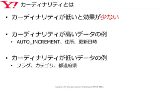カーディナリティとは
• カーディナリティが低いと効果が少ない
• カーディナリティが高いデータの例
• AUTO_INCREMENT、住所、更新日時
• カーディナリティが低いデータの例
• フラグ、カテゴリ、都道府県
Copyright (C) 2016 Yahoo Japan Corporation. All Rights Reserved. 無断引用・転載禁止
 