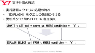 実行計画の確認
• 実行計画＝クエリの処理の流れ
• 「EXPLAIN」をクエリの先頭に付ける
• 更新系クエリはSELECTに書き換え
UPDATE t SET col = newvalue WHERE condition = ‘x’;
EXPLAIN SELECT col FROM t WHERE condition = ‘x’;
Copyright (C) 2016 Yahoo Japan Corporation. All Rights Reserved. 無断引用・転載禁止
 