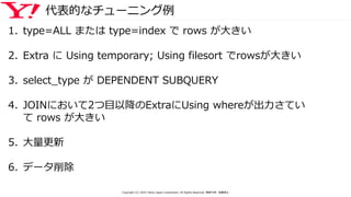 代表的なチューニング例
1. type=ALL または type=index で rows が大きい
2. Extra に Using temporary; Using filesort でrowsが大きい
3. select_type が DEPENDENT SUBQUERY
4. JOINにおいて2つ目以降のExtraにUsing whereが出力さてい
て rows が大きい
5. 大量更新
6. データ削除
Copyright (C) 2016 Yahoo Japan Corporation. All Rights Reserved. 無断引用・転載禁止
 