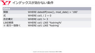 インデックスが効かない条件
Extra
関数 WHERE datediff(now(), mod_date) > '180'
式 WHERE col1 / 2 = 0
否定構文 WHERE col1 != 3
LIKE検索
※ 前方一致除く
WHERE col1 LIKE ‘%string%’
WHERE col1 LIKE ‘%string’
Copyright (C) 2016 Yahoo Japan Corporation. All Rights Reserved. 無断引用・転載禁止
 