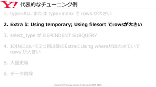 代表的なチューニング例
1. type=ALL または type=index で rows が大きい
2. Extra に Using temporary; Using filesort でrowsが大きい
3. select_type が DEPENDENT SUBQUERY
4. JOINにおいて2つ目以降のExtraにUsing whereが出力さていて
rows が大きい
5. 大量更新
6. データ削除
Copyright (C) 2016 Yahoo Japan Corporation. All Rights Reserved. 無断引用・転載禁止
 