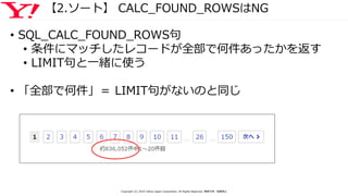 【2.ソート】 CALC_FOUND_ROWSはNG
• SQL_CALC_FOUND_ROWS句
• 条件にマッチしたレコードが全部で何件あったかを返す
• LIMIT句と一緒に使う
• 「全部で何件」＝ LIMIT句がないのと同じ
Copyright (C) 2016 Yahoo Japan Corporation. All Rights Reserved. 無断引用・転載禁止
 