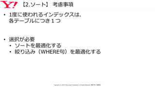 【2.ソート】 考慮事項
• 1度に使われるインデックスは、
各テーブルにつき１つ
• 選択が必要
• ソートを最適化する
• 絞り込み（WHERE句）を最適化する
Copyright (C) 2016 Yahoo Japan Corporation. All Rights Reserved. 無断引用・転載禁止
 