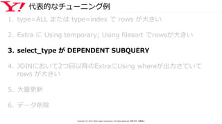 代表的なチューニング例
1. type=ALL または type=index で rows が大きい
2. Extra に Using temporary; Using filesort でrowsが大きい
3. select_type が DEPENDENT SUBQUERY
4. JOINにおいて2つ目以降のExtraにUsing whereが出力さていて
rows が大きい
5. 大量更新
6. データ削除
Copyright (C) 2016 Yahoo Japan Corporation. All Rights Reserved. 無断引用・転載禁止
 