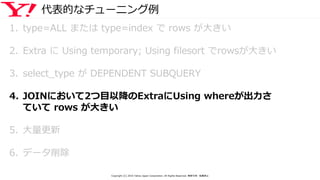 代表的なチューニング例
1. type=ALL または type=index で rows が大きい
2. Extra に Using temporary; Using filesort でrowsが大きい
3. select_type が DEPENDENT SUBQUERY
4. JOINにおいて2つ目以降のExtraにUsing whereが出力さ
ていて rows が大きい
5. 大量更新
6. データ削除
Copyright (C) 2016 Yahoo Japan Corporation. All Rights Reserved. 無断引用・転載禁止
 