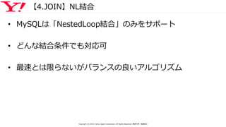 【4.JOIN】NL結合
• MySQLは「NestedLoop結合」のみをサポート
• どんな結合条件でも対応可
• 最速とは限らないがバランスの良いアルゴリズム
Copyright (C) 2016 Yahoo Japan Corporation. All Rights Reserved. 無断引用・転載禁止
 