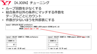 【4.JOIN】チューニング
• ループ回数を少なくする
• 結合条件以外の条件にマッチする件数を
テーブルごとにカウント
• 件数が少ないほうを外部表にする
mysql> SELECT COUNT(*) FROM prefecture;
+----------+
| COUNT(*) |
+----------+
| 47 |
+----------+
1 row in set (0.00 sec)
mysql> SELECT COUNT(*) FROM people where age >=120;
+----------+
| COUNT(*) |
+----------+
| 3 |
+----------+
1 row in set (0.70 sec)
mysql> EXPLAIN SELECT prefecture
FROM prefecture INNER JOIN people USING(pref_id)
WHERE people.age >= 120;
Copyright (C) 2016 Yahoo Japan Corporation. All Rights Reserved. 無断引用・転載禁止
 