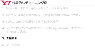 代表的なチューニング例
1. type=ALL または type=index で rows が大きい
2. Extra に Using temporary; Using filesort でrowsが大きい
3. select_type が DEPENDENT SUBQUERY
4. JOINにおいて2つ目以降のExtraにUsing whereが出力さてい
て rows が大きい
5. 大量更新
6. データ削除
 