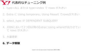 代表的なチューニング例
1. type=ALL または type=index で rows が大きい
2. Extra に Using temporary; Using filesort でrowsが大きい
3. select_type が DEPENDENT SUBQUERY
4. JOINにおいて2つ目以降のExtraにUsing whereが出力さてい
て rows が大きい
5. 大量更新
6. データ削除
Copyright (C) 2016 Yahoo Japan Corporation. All Rights Reserved. 無断引用・転載禁止
 