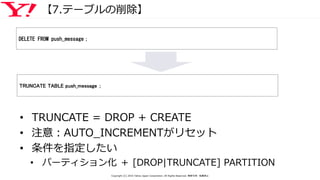 【7.テーブルの削除】
• TRUNCATE = DROP + CREATE
• 注意：AUTO_INCREMENTがリセット
• 条件を指定したい
• パーティション化 ＋ [DROP|TRUNCATE] PARTITION
DELETE FROM push_message；
TRUNCATE TABLE push_message ；
Copyright (C) 2016 Yahoo Japan Corporation. All Rights Reserved. 無断引用・転載禁止
 
