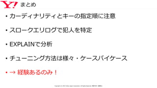 まとめ
• カーディナリティとキーの指定順に注意
• スロークエリログで犯人を特定
• EXPLAINで分析
• チューニング方法は様々・ケースバイケース
• → 経験あるのみ！
Copyright (C) 2016 Yahoo Japan Corporation. All Rights Reserved. 無断引用・転載禁止
 