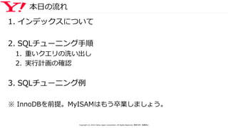 本日の流れ
1. インデックスについて
2. SQLチューニング手順
1. 重いクエリの洗い出し
2. 実行計画の確認
3. SQLチューニング例
※ InnoDBを前提。MyISAMはもう卒業しましょう。
Copyright (C) 2016 Yahoo Japan Corporation. All Rights Reserved. 無断引用・転載禁止
 
