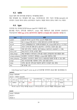 24
4.3. table
SELECT 절에 대한 데이터를 읽어들이는 테이블명을 말한다.
해당 테이블명 또는 테이블에 대한 Alias, 서브쿼리등으로 인한 가상의 테이블(<derived#n>을
의미한다. 단순한 쿼리의 경우는 쉽게 확인이 가능하나, 복잡한 쿼리의 경우는 이해가 다소 어렵다.
4.4. type
조인타입 또는 테이블 접근방식(Access type)으로 이해하면 쉽다.
풀스캔을 하는지, 인덱스를 사용하는지, unique 키를 사용하는지 등을 판단하여 성능판단의
주요지표이며 아래의 type 순서는 옵티마이저의 효율적인 순서(높음>중간>낮음)대로 정리합니다.
type 설명
system table 에 하나의 row 만 가지는 const 의 특별한 형태
const PK 나 Unique 키에 반드시 1 건에 대한 등가(=)조건에 대한 접근
eq_ref 조인시 첫째컬럼값으로 두번째 테이블등의 PK, Unique 등에 등가(=) 1 건 접근.
ref 조인시 인덱스에 대해 등가(=)접근하나 1 건이라는 보장이 없는 접근
fulltext 전문 검색 인덱스 사용하는 접근시(Where MATCH(?) AGAINST (~) 사용)
ref_or_null NULL 비교가 추가된 ref 접근 형태
index_merge 해당 테이블의 두개이상의 인덱스를 사용한 검색결과에 대한 병합한 형태
unique_subquery IN 절에서 서브쿼리가 중복없는 unique 값을 반환하는 형태
index_subquery IN 절에서 서브쿼리가 중복이 있으나 INDEX 를 이용해 제거할 수 있는 형태
range 대소 비교연산자를 이용해서 인덱스 걸린 컬럼 검색시.
index 인덱스 풀스캔. 인덱스를 처음부터 끝까지 조건없이 읽는 형태.
ALL 풀 테이블 스캔.
- Index Range Scan 은 type 이 const, eq_ref, ref 인경우를 의미하며 성능상 좋은 접근방법입니다.
[system]
mysql> EXPLAIN
SELECT * FROM mysql.db;
id select_type
tabl
e
partition
s
type
possible_key
s
key
key_le
n
ref
row
s
filtered Extra
"1
"
"SIMPLE" db N system "" "" "" "1" "100.00
"
- 하나의 row 만 가지는 테이블 Access 시 나타나는것으로 const 의 특별한 유형.(system table)
[const]
mysql> EXPLAIN
SELECT *
FROM t1
 