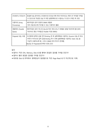 8
조인방식/ 조인순서 - 동일한 SQL 문이라도 조인방식과 조인순서에 따라 처리속도는 매우 큰 차이를 가져올
수 있으므로 작성한 SQL 이 어떤 실행계획으로 수립되는 지 반드시 확인 후 조정
다중처리 (Array
Processing)
- 배치작업의 경우 한번의 DBMS 호출로
여러 건을 동시에 처리할 수 있는 다중처리 활용
병렬쿼리 (Parallel
Query)
- 배치작업의 경우 하나의 SQL 을 여러 개의 CPU 가 병렬로 분할 처리하게 함으로써
처리속도 향상 가져옴(단 Parallel 지원 DBMS)
Prepared SQL 사용 - 조건절에 입력된 값을 먼저 Binding 한 후 실행계획을 수립하는 Dynamic SQL 은 파싱
부하가 커지므로 입력 값을 Binding 하기 전에 실행계획을 수립하는 Static SQL 을
가급적 사용하도록 함. 그러나 DBMS 마다 차이가 존재함.
MySQL 은 Prepared(보안측면 효과) 권고
결국
➔ 얼마나 적은 CPU, Memory, Disk IO 를 통해서 동일한 결과를 가져올 것인가?
➔ 얼마나 빨리 동일한 결과를 가져올 것인가?
➔ 대부분 Disk IO 부하에서 병목현상이 발생함으로 적은 Page Read IO 가 우선적으로 이해.
 