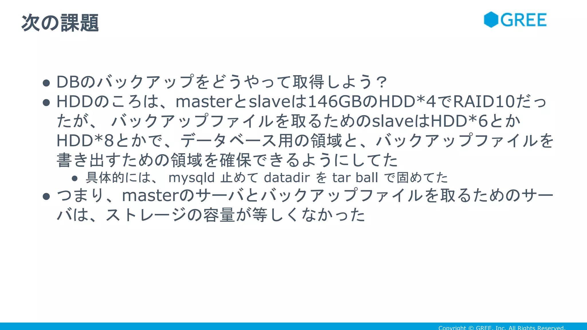 ● DBのバックアップをどうやって取得しよう？
● HDDのころは、masterとslaveは146GBのHDD*4でRAID10だっ
たが、 バックアップファイルを取るためのslaveはHDD*6とか
HDD*8とかで、データベース用の領域と、バックアップファイルを
書き出すための領域を確保できるようにしてた
● 具体的には、 mysqld 止めて datadir を tar ball で固めてた
● つまり、masterのサーバとバックアップファイルを取るためのサー
バは、ストレージの容量が等しくなかった
次の課題
 