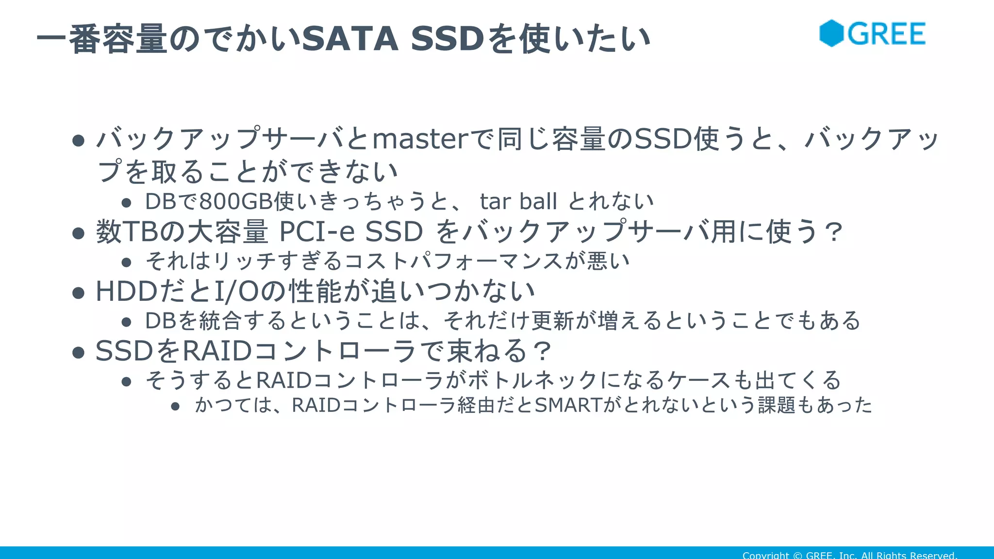 ● バックアップサーバとmasterで同じ容量のSSD使うと、バックアッ
プを取ることができない
● DBで800GB使いきっちゃうと、 tar ball とれない
● 数TBの大容量 PCI-e SSD をバックアップサーバ用に使う？
● それはリッチすぎるコストパフォーマンスが悪い
● HDDだとI/Oの性能が追いつかない
● DBを統合するということは、それだけ更新が増えるということでもある
● SSDをRAIDコントローラで束ねる？
● そうするとRAIDコントローラがボトルネックになるケースも出てくる
● かつては、RAIDコントローラ経由だとSMARTがとれないという課題もあった
一番容量のでかいSATA SSDを使いたい
 