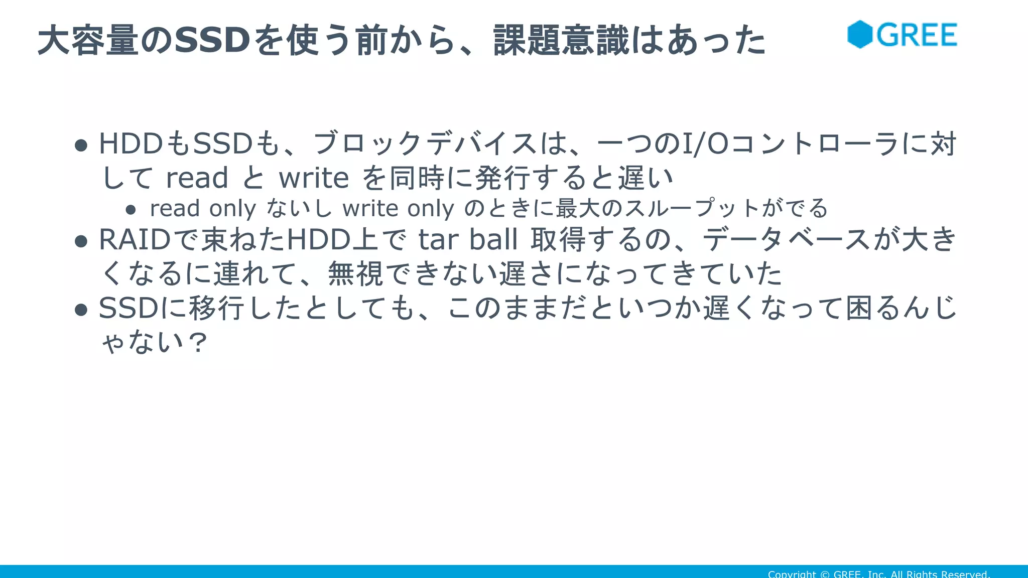 ● HDDもSSDも、ブロックデバイスは、一つのI/Oコントローラに対
して read と write を同時に発行すると遅い
● read only ないし write only のときに最大のスループットがでる
● RAIDで束ねたHDD上で tar ball 取得するの、データベースが大き
くなるに連れて、無視できない遅さになってきていた
● SSDに移行したとしても、このままだといつか遅くなって困るんじ
ゃない？
大容量のSSDを使う前から、課題意識はあった
 
