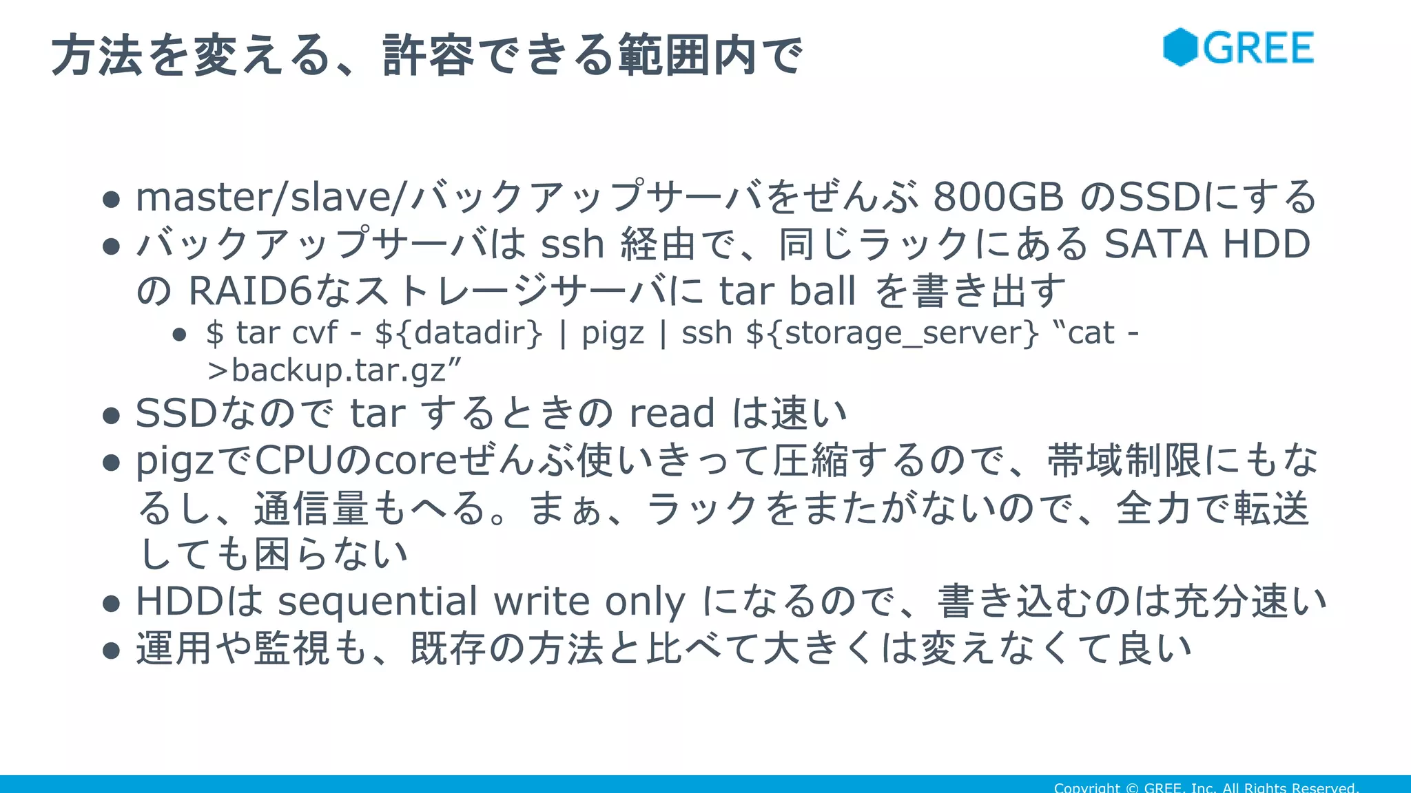 ● master/slave/バックアップサーバをぜんぶ 800GB のSSDにする
● バックアップサーバは ssh 経由で、同じラックにある SATA HDD
の RAID6なストレージサーバに tar ball を書き出す
● $ tar cvf - ${datadir} | pigz | ssh ${storage_server} “cat -
>backup.tar.gz”
● SSDなので tar するときの read は速い
● pigzでCPUのcoreぜんぶ使いきって圧縮するので、帯域制限にもな
るし、通信量もへる。まぁ、ラックをまたがないので、全力で転送
しても困らない
● HDDは sequential write only になるので、書き込むのは充分速い
● 運用や監視も、既存の方法と比べて大きくは変えなくて良い
方法を変える、許容できる範囲内で
 