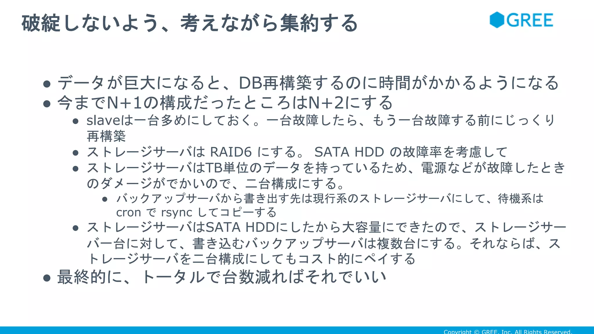 ● データが巨大になると、DB再構築するのに時間がかかるようになる
● 今までN+1の構成だったところはN+2にする
● slaveは一台多めにしておく。一台故障したら、もう一台故障する前にじっくり
再構築
● ストレージサーバは RAID6 にする。 SATA HDD の故障率を考慮して
● ストレージサーバはTB単位のデータを持っているため、電源などが故障したとき
のダメージがでかいので、二台構成にする。
● バックアップサーバから書き出す先は現行系のストレージサーバにして、待機系は
cron で rsync してコピーする
● ストレージサーバはSATA HDDにしたから大容量にできたので、ストレージサー
バ一台に対して、書き込むバックアップサーバは複数台にする。それならば、ス
トレージサーバを二台構成にしてもコスト的にペイする
● 最終的に、トータルで台数減ればそれでいい
破綻しないよう、考えながら集約する
 