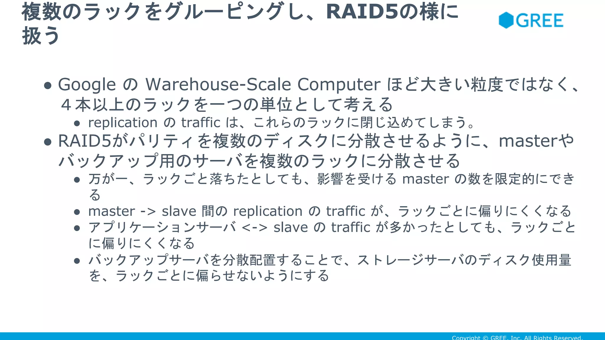 ● Google の Warehouse-Scale Computer ほど大きい粒度ではなく、
４本以上のラックを一つの単位として考える
● replication の traffic は、これらのラックに閉じ込めてしまう。
● RAID5がパリティを複数のディスクに分散させるように、masterや
バックアップ用のサーバを複数のラックに分散させる
● 万が一、ラックごと落ちたとしても、影響を受ける master の数を限定的にでき
る
● master -> slave 間の replication の traffic が、ラックごとに偏りにくくなる
● アプリケーションサーバ <-> slave の traffic が多かったとしても、ラックごと
に偏りにくくなる
● バックアップサーバを分散配置することで、ストレージサーバのディスク使用量
を、ラックごとに偏らせないようにする
複数のラックをグルーピングし、RAID5の様に
扱う
 