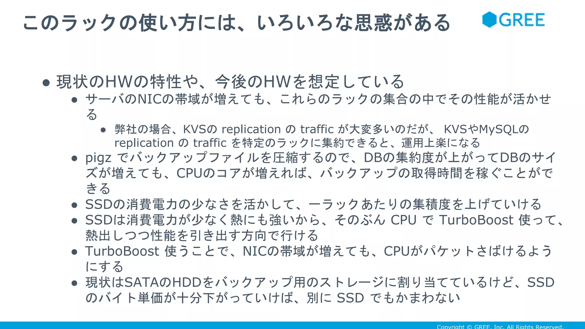 ● 現状のHWの特性や、今後のHWを想定している
● サーバのNICの帯域が増えても、これらのラックの集合の中でその性能が活かせ
る
● 弊社の場合、KVSの replication の traffic が大変多いのだが、 KVSやMySQLの
replication の traffic を特定のラックに集約できると、運用上楽になる
● pigz でバックアップファイルを圧縮するので、DBの集約度が上がってDBのサイ
ズが増えても、CPUのコアが増えれば、バックアップの取得時間を稼ぐことがで
きる
● SSDの消費電力の少なさを活かして、一ラックあたりの集積度を上げていける
● SSDは消費電力が少なく熱にも強いから、そのぶん CPU で TurboBoost 使って、
熱出しつつ性能を引き出す方向で行ける
● TurboBoost 使うことで、NICの帯域が増えても、CPUがパケットさばけるよう
にする
● 現状はSATAのHDDをバックアップ用のストレージに割り当てているけど、SSD
のバイト単価が十分下がっていけば、別に SSD でもかまわない
このラックの使い方には、いろいろな思惑がある
 