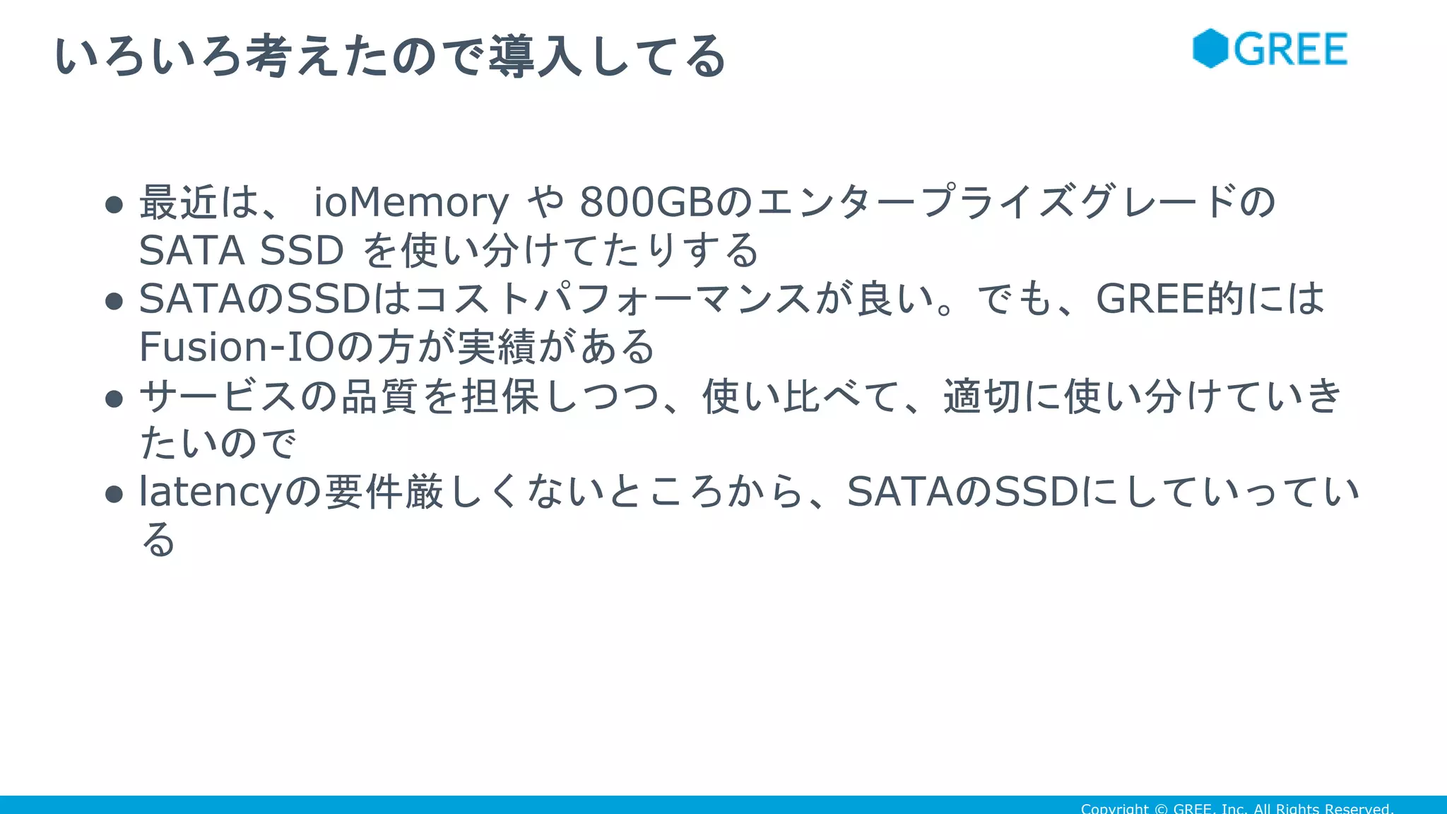 ● 最近は、 ioMemory や 800GBのエンタープライズグレードの
SATA SSD を使い分けてたりする
● SATAのSSDはコストパフォーマンスが良い。でも、GREE的には
Fusion-IOの方が実績がある
● サービスの品質を担保しつつ、使い比べて、適切に使い分けていき
たいので
● latencyの要件厳しくないところから、SATAのSSDにしていってい
る
いろいろ考えたので導入してる
 