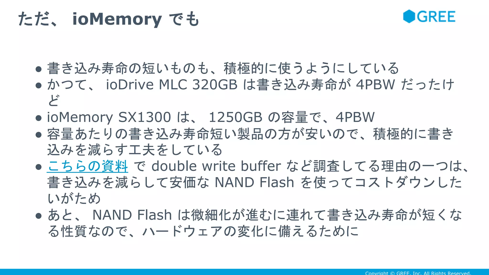● 書き込み寿命の短いものも、積極的に使うようにしている
● かつて、 ioDrive MLC 320GB は書き込み寿命が 4PBW だったけ
ど
● ioMemory SX1300 は、 1250GB の容量で、4PBW
● 容量あたりの書き込み寿命短い製品の方が安いので、積極的に書き
込みを減らす工夫をしている
● こちらの資料 で double write buffer など調査してる理由の一つは、
書き込みを減らして安価な NAND Flash を使ってコストダウンした
いがため
● あと、 NAND Flash は微細化が進むに連れて書き込み寿命が短くな
る性質なので、ハードウェアの変化に備えるために
ただ、 ioMemory でも
 