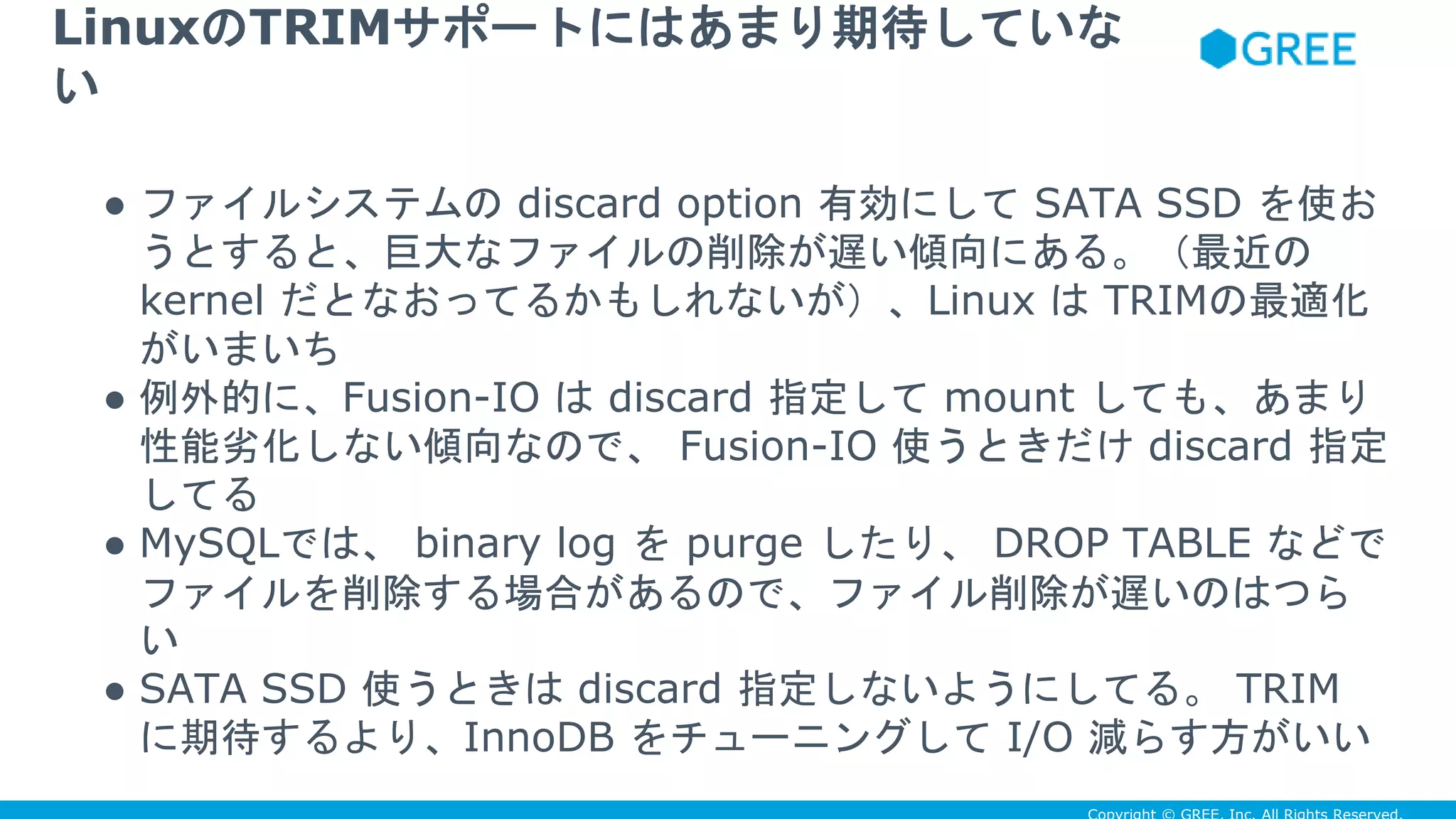 ● ファイルシステムの discard option 有効にして SATA SSD を使お
うとすると、巨大なファイルの削除が遅い傾向にある。（最近の
kernel だとなおってるかもしれないが）、Linux は TRIMの最適化
がいまいち
● 例外的に、Fusion-IO は discard 指定して mount しても、あまり
性能劣化しない傾向なので、 Fusion-IO 使うときだけ discard 指定
してる
● MySQLでは、 binary log を purge したり、 DROP TABLE などで
ファイルを削除する場合があるので、ファイル削除が遅いのはつら
い
● SATA SSD 使うときは discard 指定しないようにしてる。 TRIM
に期待するより、InnoDB をチューニングして I/O 減らす方がいい
LinuxのTRIMサポートにはあまり期待していな
い
 