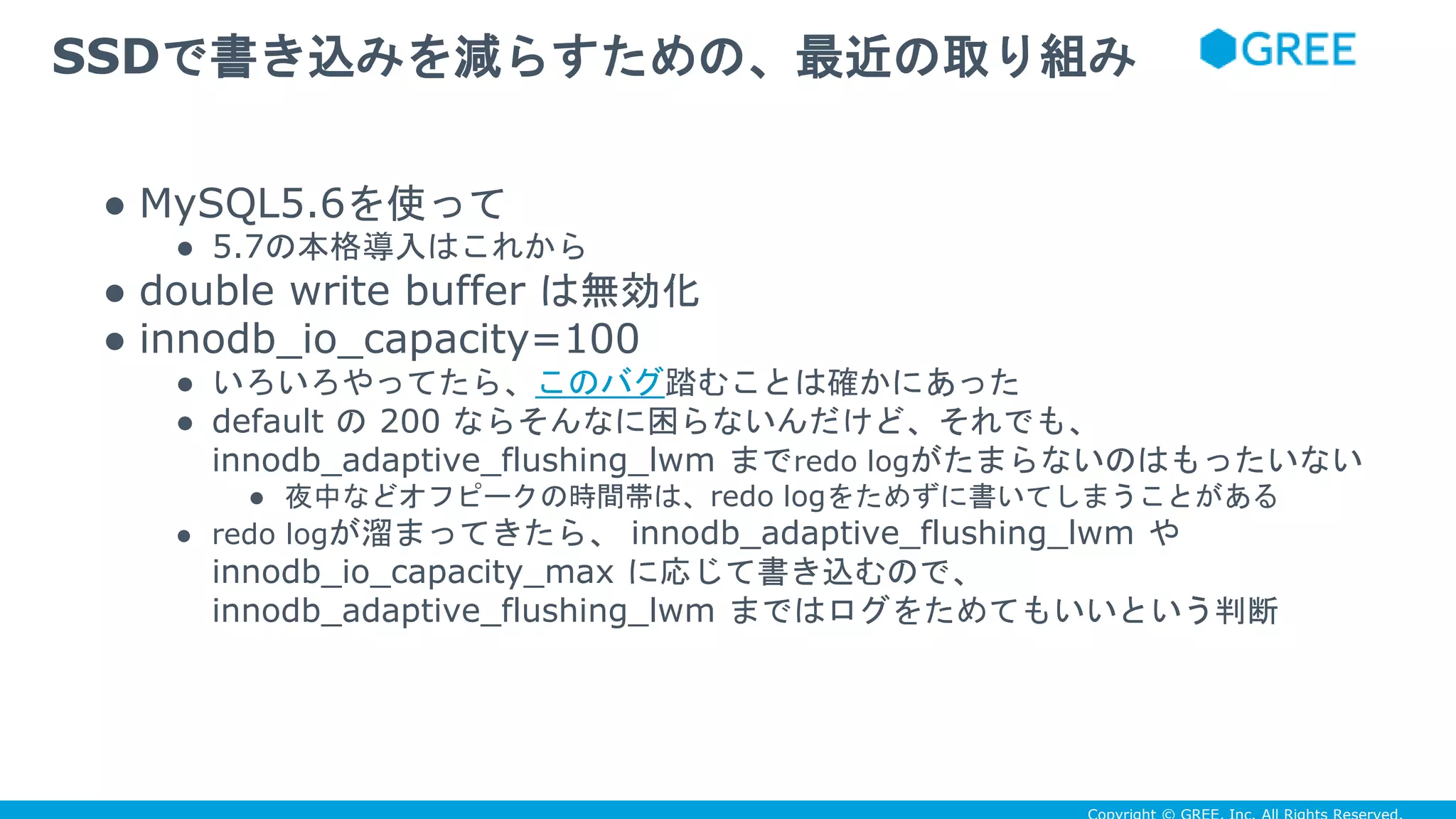 ● MySQL5.6を使って
● 5.7の本格導入はこれから
● double write buffer は無効化
● innodb_io_capacity=100
● いろいろやってたら、このバグ踏むことは確かにあった
● default の 200 ならそんなに困らないんだけど、それでも、
innodb_adaptive_flushing_lwm までredo logがたまらないのはもったいない
● 夜中などオフピークの時間帯は、redo logをためずに書いてしまうことがある
● redo logが溜まってきたら、 innodb_adaptive_flushing_lwm や
innodb_io_capacity_max に応じて書き込むので、
innodb_adaptive_flushing_lwm まではログをためてもいいという判断
SSDで書き込みを減らすための、最近の取り組み
 