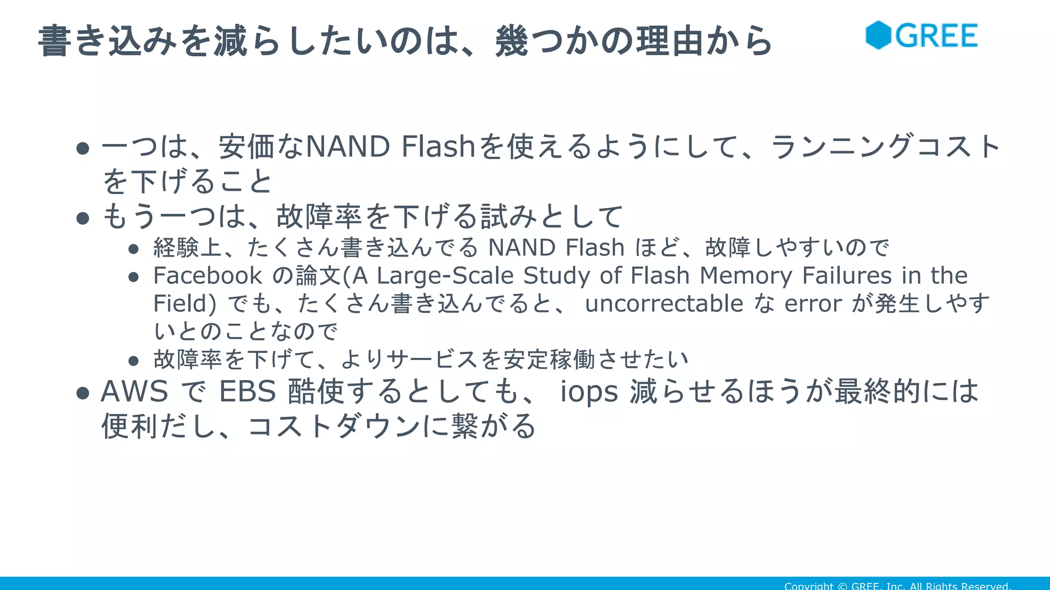 ● 一つは、安価なNAND Flashを使えるようにして、ランニングコスト
を下げること
● もう一つは、故障率を下げる試みとして
● 経験上、たくさん書き込んでる NAND Flash ほど、故障しやすいので
● Facebook の論文(A Large-Scale Study of Flash Memory Failures in the
Field) でも、たくさん書き込んでると、 uncorrectable な error が発生しやす
いとのことなので
● 故障率を下げて、よりサービスを安定稼働させたい
● AWS で EBS 酷使するとしても、 iops 減らせるほうが最終的には
便利だし、コストダウンに繋がる
書き込みを減らしたいのは、幾つかの理由から
 