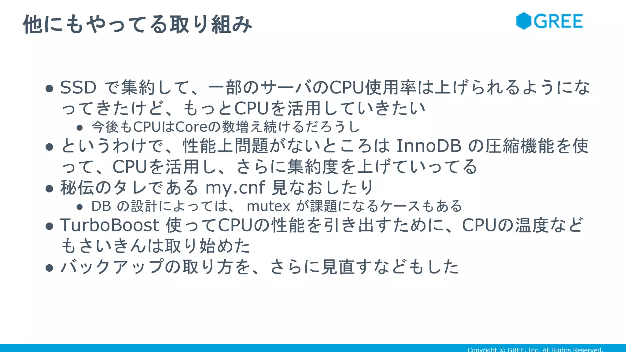 ● SSD で集約して、一部のサーバのCPU使用率は上げられるようにな
ってきたけど、もっとCPUを活用していきたい
● 今後もCPUはCoreの数増え続けるだろうし
● というわけで、性能上問題がないところは InnoDB の圧縮機能を使
って、CPUを活用し、さらに集約度を上げていってる
● 秘伝のタレである my.cnf 見なおしたり
● DB の設計によっては、 mutex が課題になるケースもある
● TurboBoost 使ってCPUの性能を引き出すために、CPUの温度など
もさいきんは取り始めた
● バックアップの取り方を、さらに見直すなどもした
他にもやってる取り組み
 