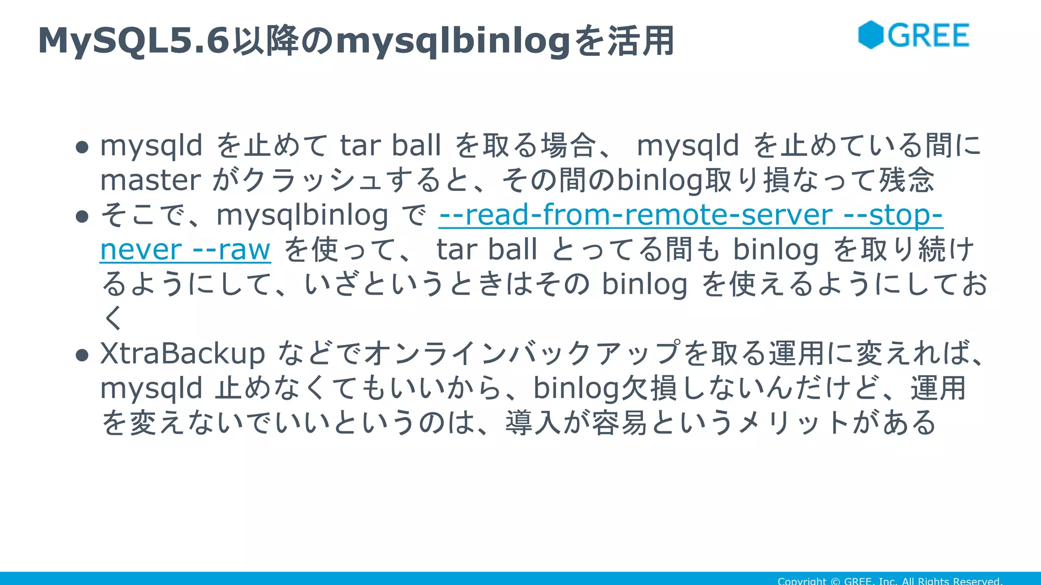 ● mysqld を止めて tar ball を取る場合、 mysqld を止めている間に
master がクラッシュすると、その間のbinlog取り損なって残念
● そこで、mysqlbinlog で --read-from-remote-server --stop-
never --raw を使って、 tar ball とってる間も binlog を取り続け
るようにして、いざというときはその binlog を使えるようにしてお
く
● XtraBackup などでオンラインバックアップを取る運用に変えれば、
mysqld 止めなくてもいいから、binlog欠損しないんだけど、運用
を変えないでいいというのは、導入が容易というメリットがある
MySQL5.6以降のmysqlbinlogを活用
 