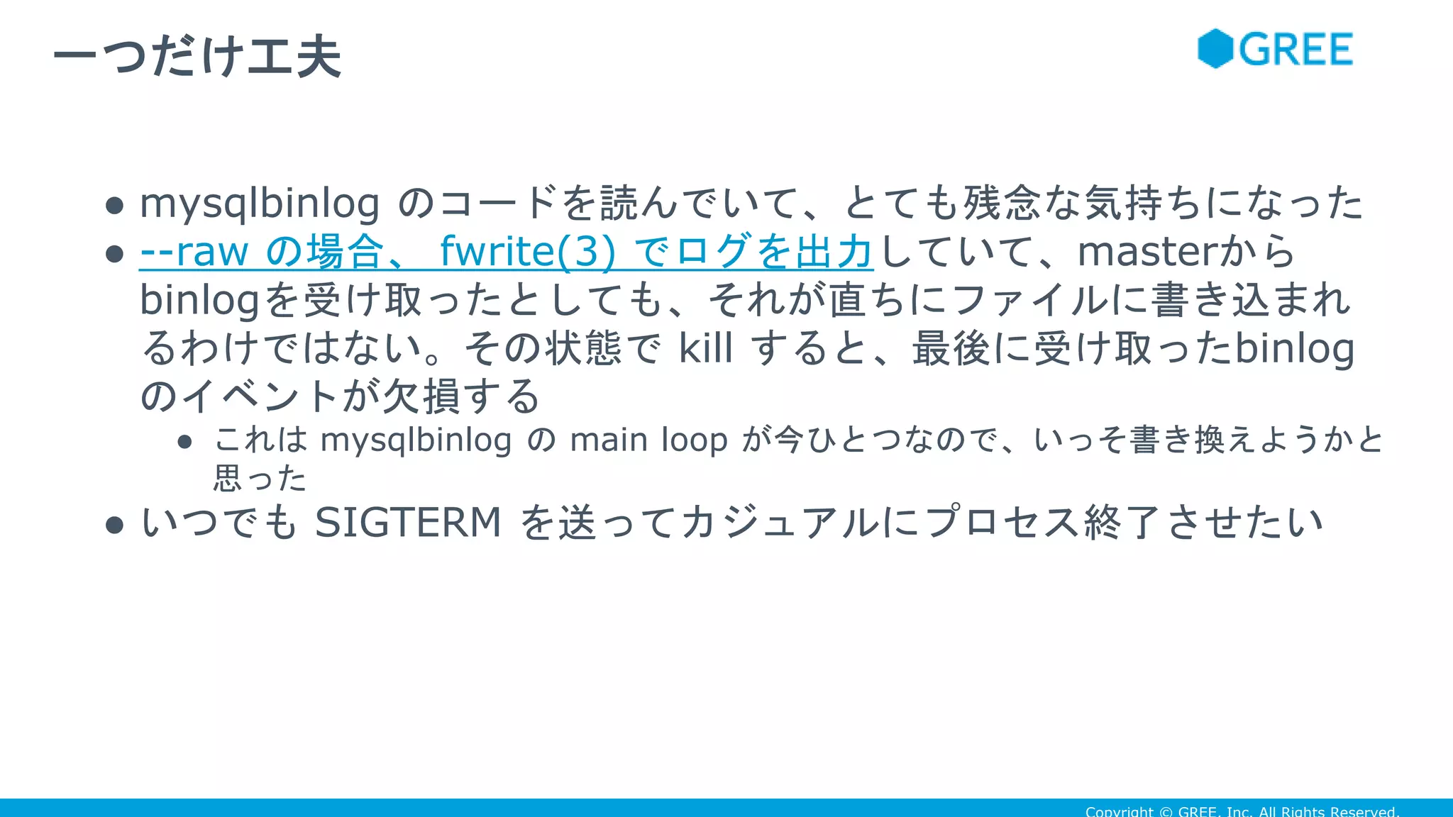 ● mysqlbinlog のコードを読んでいて、とても残念な気持ちになった
● --raw の場合、 fwrite(3) でログを出力していて、masterから
binlogを受け取ったとしても、それが直ちにファイルに書き込まれ
るわけではない。その状態で kill すると、最後に受け取ったbinlog
のイベントが欠損する
● これは mysqlbinlog の main loop が今ひとつなので、いっそ書き換えようかと
思った
● いつでも SIGTERM を送ってカジュアルにプロセス終了させたい
一つだけ工夫
 