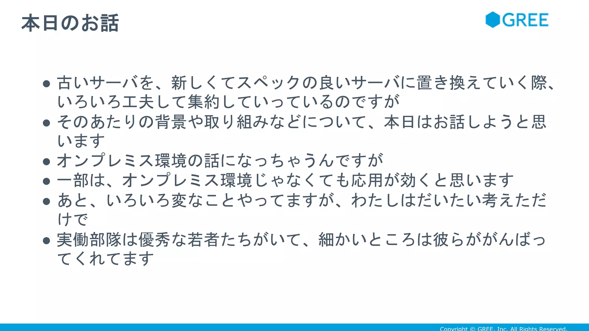 ● 古いサーバを、新しくてスペックの良いサーバに置き換えていく際、
いろいろ工夫して集約していっているのですが
● そのあたりの背景や取り組みなどについて、本日はお話しようと思
います
● オンプレミス環境の話になっちゃうんですが
● 一部は、オンプレミス環境じゃなくても応用が効くと思います
● あと、いろいろ変なことやってますが、わたしはだいたい考えただ
けで
● 実働部隊は優秀な若者たちがいて、細かいところは彼らががんばっ
てくれてます
本日のお話
 