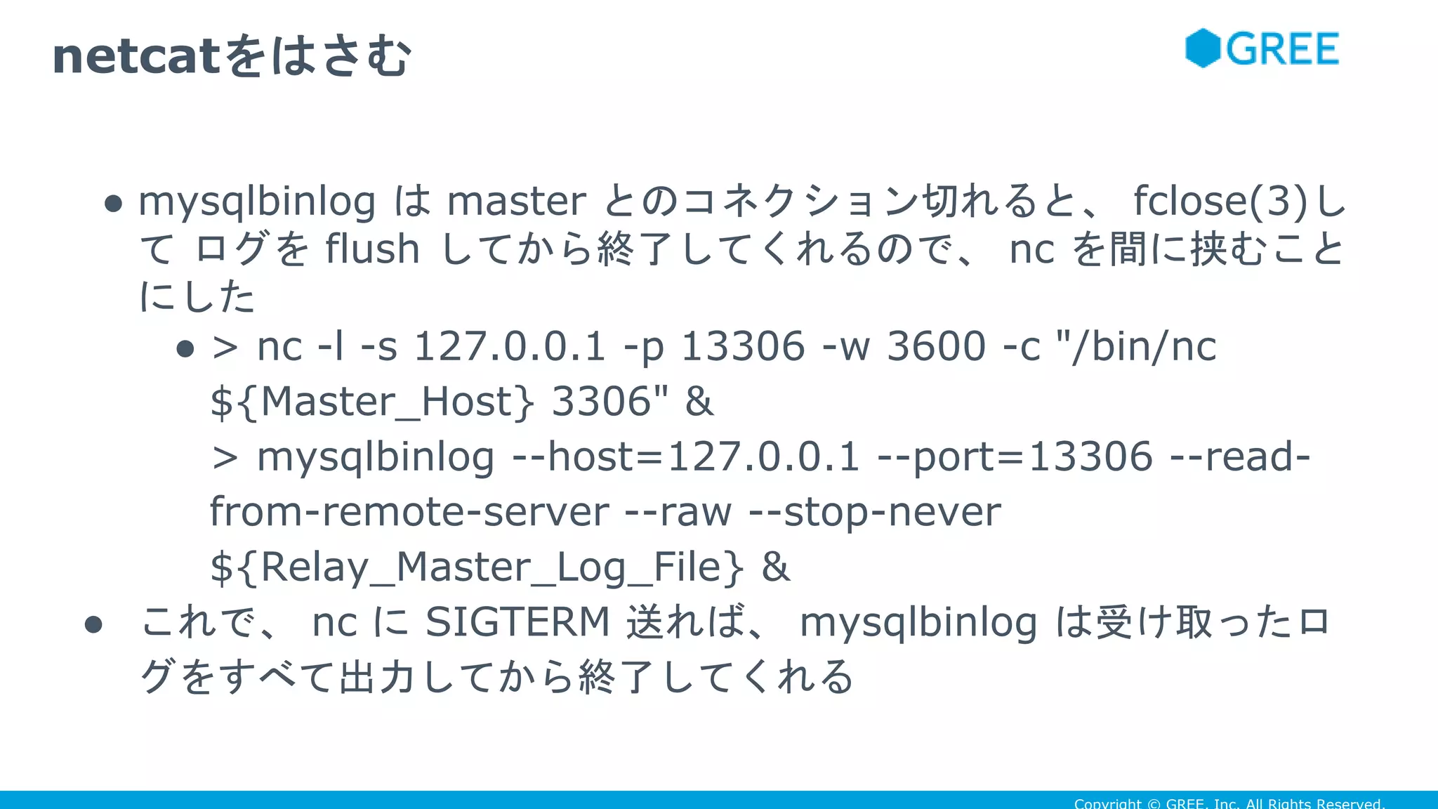 ● mysqlbinlog は master とのコネクション切れると、 fclose(3)し
て ログを flush してから終了してくれるので、 nc を間に挟むこと
にした
● > nc -l -s 127.0.0.1 -p 13306 -w 3600 -c "/bin/nc
${Master_Host} 3306" &
> mysqlbinlog --host=127.0.0.1 --port=13306 --read-
from-remote-server --raw --stop-never
${Relay_Master_Log_File} &
● これで、 nc に SIGTERM 送れば、 mysqlbinlog は受け取ったロ
グをすべて出力してから終了してくれる
netcatをはさむ
 