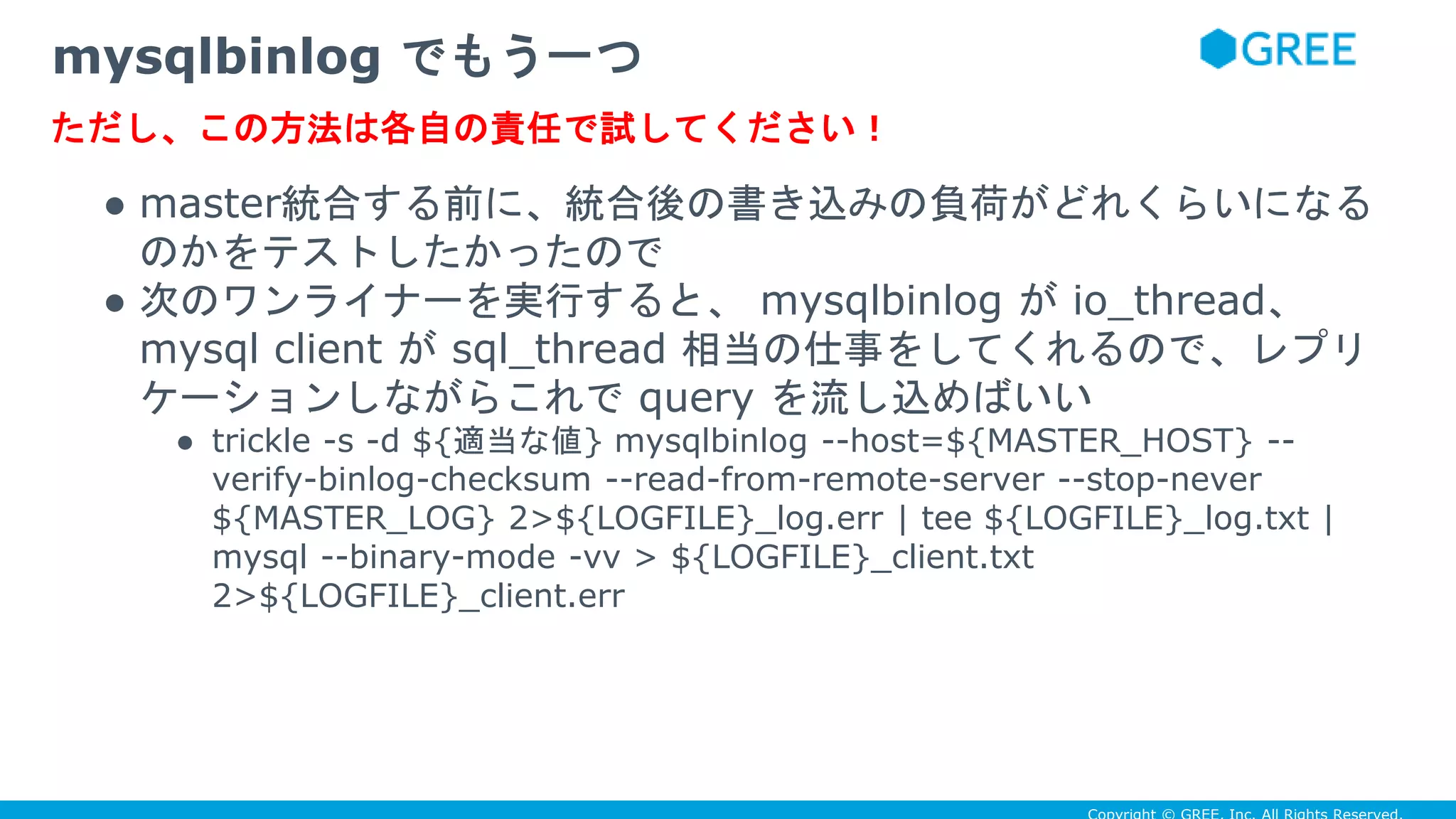 ● master統合する前に、統合後の書き込みの負荷がどれくらいになる
のかをテストしたかったので
● 次のワンライナーを実行すると、 mysqlbinlog が io_thread、
mysql client が sql_thread 相当の仕事をしてくれるので、レプリ
ケーションしながらこれで query を流し込めばいい
● trickle -s -d ${適当な値} mysqlbinlog --host=${MASTER_HOST} --
verify-binlog-checksum --read-from-remote-server --stop-never
${MASTER_LOG} 2>${LOGFILE}_log.err | tee ${LOGFILE}_log.txt |
mysql --binary-mode -vv > ${LOGFILE}_client.txt
2>${LOGFILE}_client.err
mysqlbinlog でもう一つ
ただし、この方法は各自の責任で試してください！
 