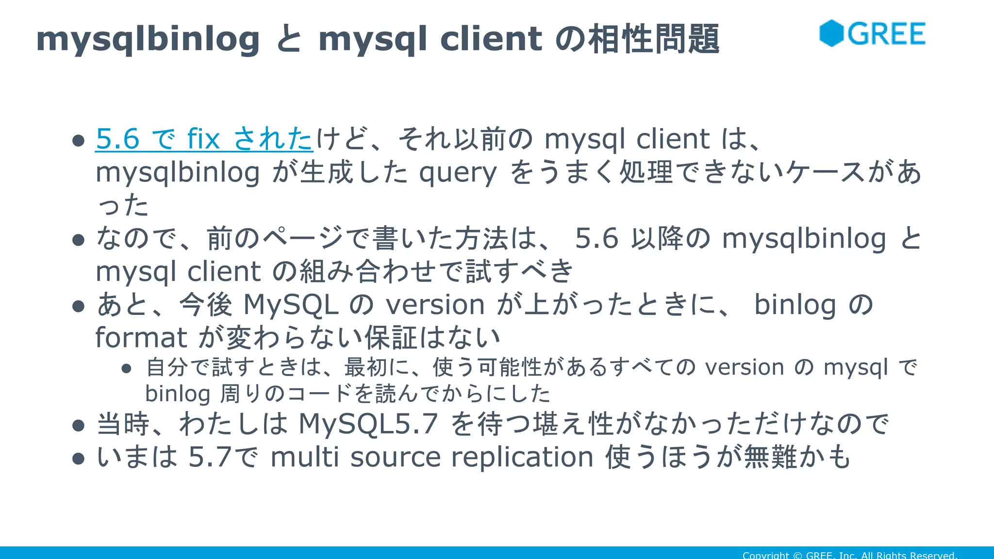 ● 5.6 で fix されたけど、それ以前の mysql client は、
mysqlbinlog が生成した query をうまく処理できないケースがあ
った
● なので、前のページで書いた方法は、 5.6 以降の mysqlbinlog と
mysql client の組み合わせで試すべき
● あと、今後 MySQL の version が上がったときに、 binlog の
format が変わらない保証はない
● 自分で試すときは、最初に、使う可能性があるすべての version の mysql で
binlog 周りのコードを読んでからにした
● 当時、わたしは MySQL5.7 を待つ堪え性がなかっただけなので
● いまは 5.7で multi source replication 使うほうが無難かも
mysqlbinlog と mysql client の相性問題
 