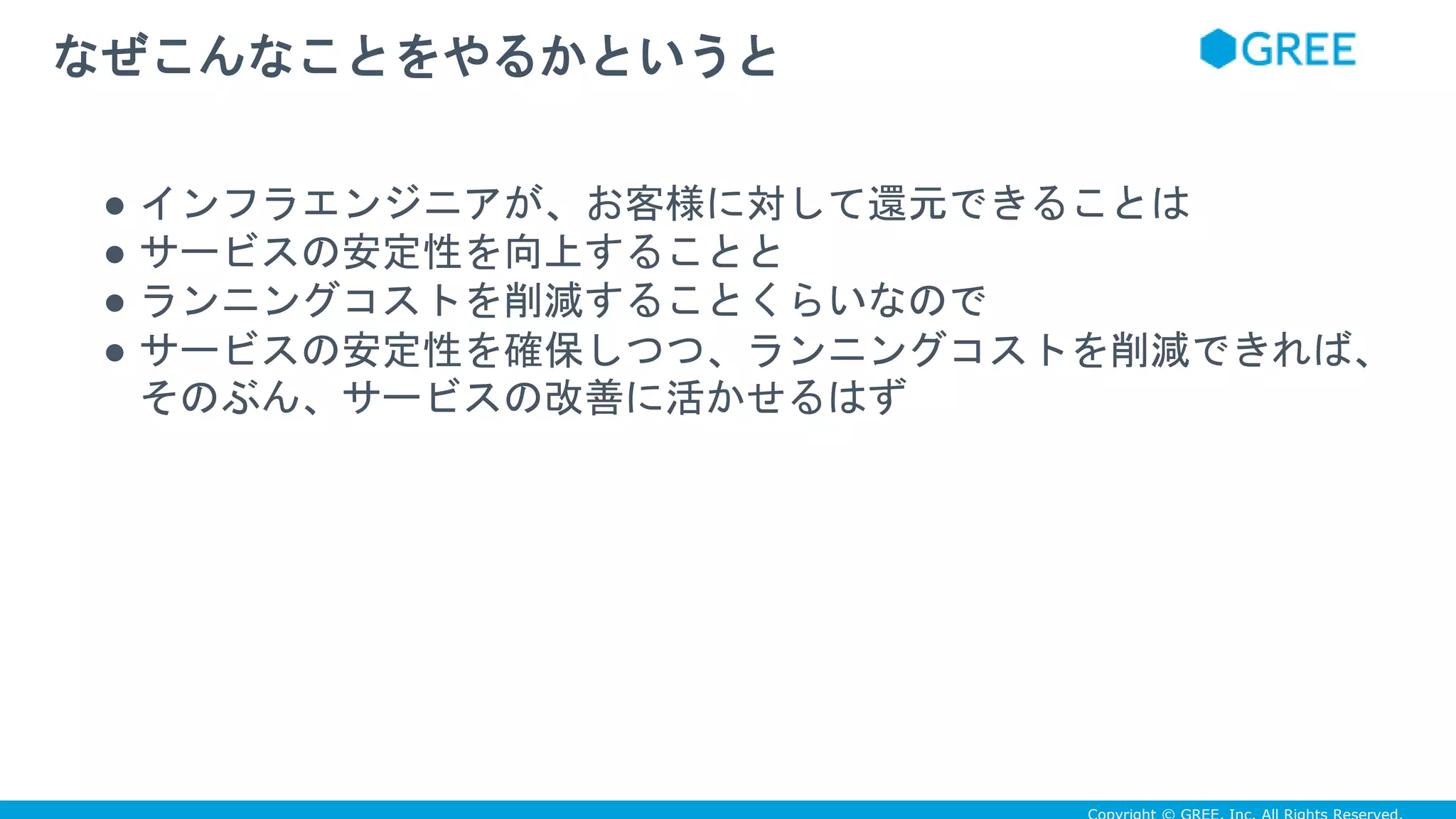 ● インフラエンジニアが、お客様に対して還元できることは
● サービスの安定性を向上することと
● ランニングコストを削減することくらいなので
● サービスの安定性を確保しつつ、ランニングコストを削減できれば、
そのぶん、サービスの改善に活かせるはず
なぜこんなことをやるかというと
 