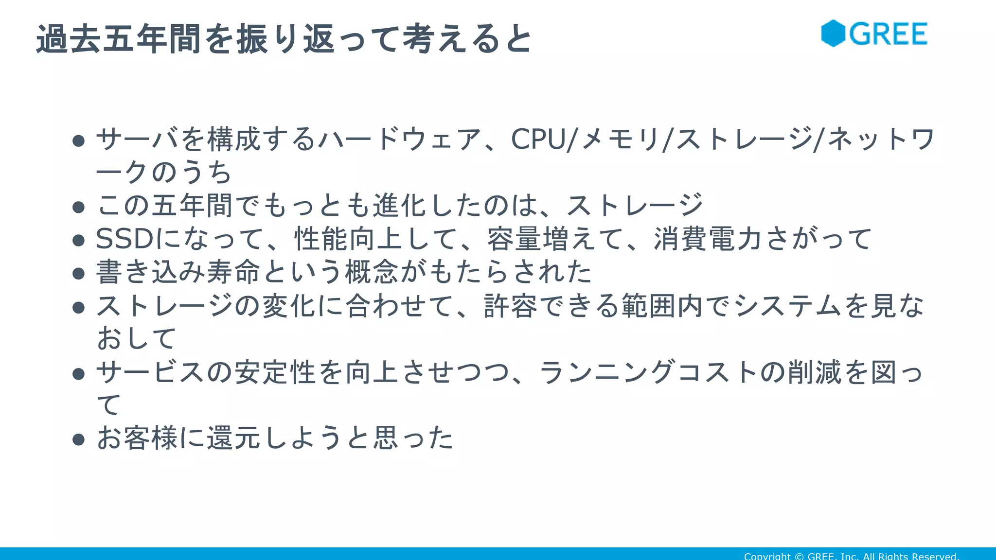 ● サーバを構成するハードウェア、CPU/メモリ/ストレージ/ネットワ
ークのうち
● この五年間でもっとも進化したのは、ストレージ
● SSDになって、性能向上して、容量増えて、消費電力さがって
● 書き込み寿命という概念がもたらされた
● ストレージの変化に合わせて、許容できる範囲内でシステムを見な
おして
● サービスの安定性を向上させつつ、ランニングコストの削減を図っ
て
● お客様に還元しようと思った
過去五年間を振り返って考えると
 