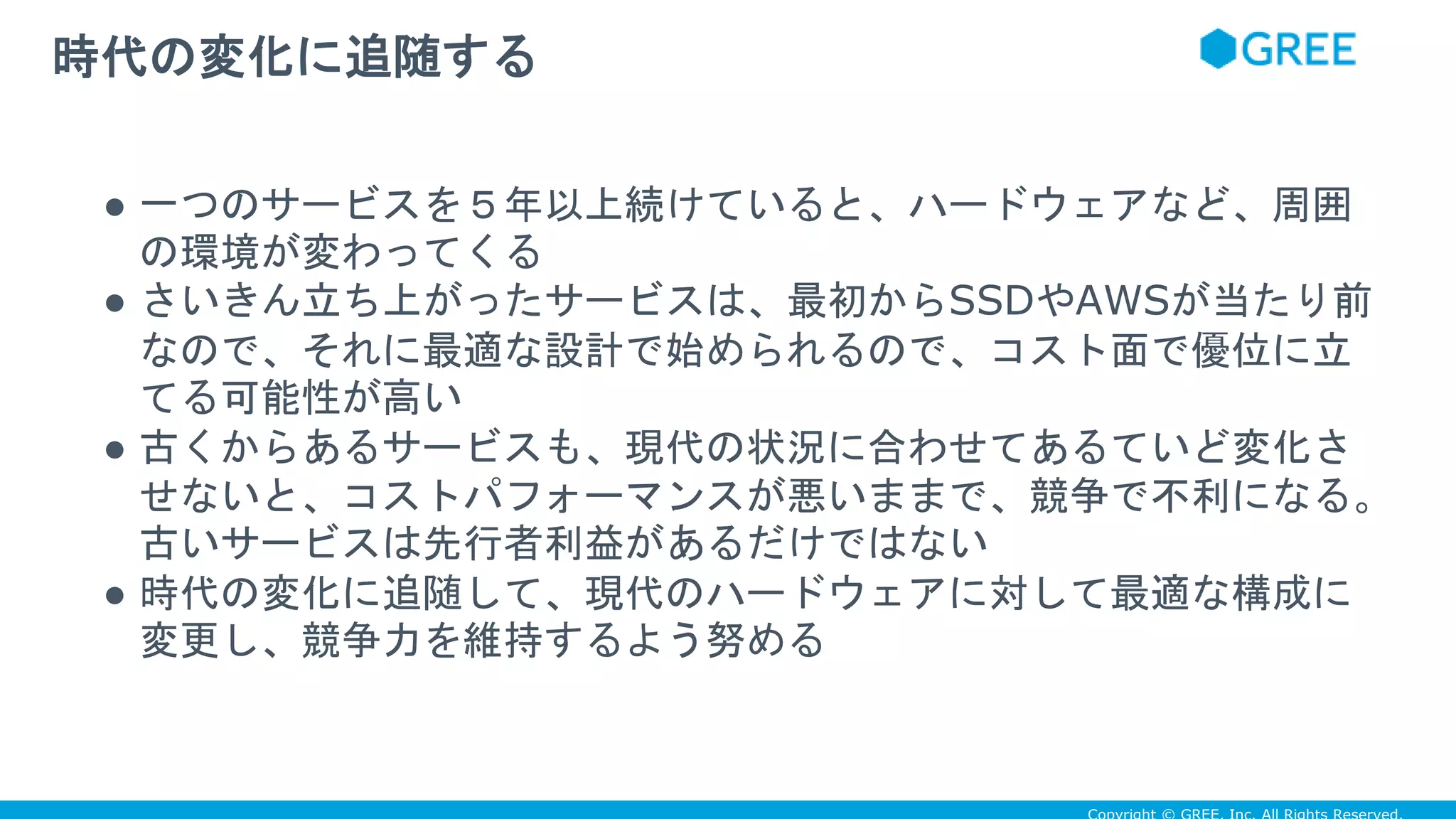 ● 一つのサービスを５年以上続けていると、ハードウェアなど、周囲
の環境が変わってくる
● さいきん立ち上がったサービスは、最初からSSDやAWSが当たり前
なので、それに最適な設計で始められるので、コスト面で優位に立
てる可能性が高い
● 古くからあるサービスも、現代の状況に合わせてあるていど変化さ
せないと、コストパフォーマンスが悪いままで、競争で不利になる。
古いサービスは先行者利益があるだけではない
● 時代の変化に追随して、現代のハードウェアに対して最適な構成に
変更し、競争力を維持するよう努める
時代の変化に追随する
 