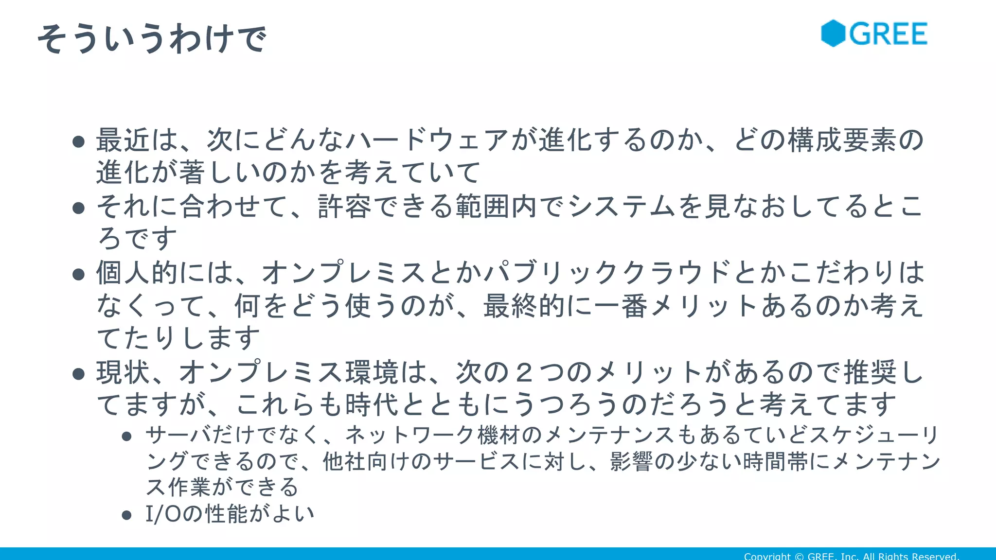 ● 最近は、次にどんなハードウェアが進化するのか、どの構成要素の
進化が著しいのかを考えていて
● それに合わせて、許容できる範囲内でシステムを見なおしてるとこ
ろです
● 個人的には、オンプレミスとかパブリッククラウドとかこだわりは
なくって、何をどう使うのが、最終的に一番メリットあるのか考え
てたりします
● 現状、オンプレミス環境は、次の２つのメリットがあるので推奨し
てますが、これらも時代とともにうつろうのだろうと考えてます
● サーバだけでなく、ネットワーク機材のメンテナンスもあるていどスケジューリ
ングできるので、他社向けのサービスに対し、影響の少ない時間帯にメンテナン
ス作業ができる
● I/Oの性能がよい
そういうわけで
 