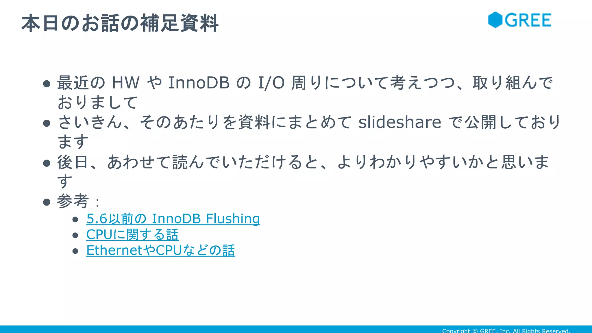 ● 最近の HW や InnoDB の I/O 周りについて考えつつ、取り組んで
おりまして
● さいきん、そのあたりを資料にまとめて slideshare で公開しており
ます
● 後日、あわせて読んでいただけると、よりわかりやすいかと思いま
す
● 参考：
● 5.6以前の InnoDB Flushing
● CPUに関する話
● EthernetやCPUなどの話
本日のお話の補足資料
 