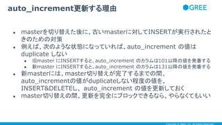 Copyright © GREE, Inc. All Rights Reserved.
● masterを切り替えた後に、古いmasterに対してINSERTが実行されたと
きのための対策
● 例えば、次のような状態になっていれば、auto_increment の値は
duplicate しない
● 旧master にINSERTすると、auto_increment のカラムは101以降の値を発番する
● 新master にINSERTすると、auto_increment のカラムは131以降の値を発番する
● 新masterには、master切り替えが完了するまでの間、
auto_incrementの値がduplicateしない程度の値を、
INSERT&DELETEし、 auto_increment の値を更新しておく
● master切り替えの間、更新を完全にブロックできるなら、やらなくてもいい
auto_increment更新する理由
 