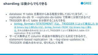 Copyright © GREE, Inc. All Rights Reserved.
● database や table を最初からある程度分割しておいたほうが、 --
replicate-do-db や --replicate-do-table で簡単に分割できるけど
● TRIGGER 使って table を分割することもできる
● binlog_format=’STATEMENT’ だと、 TRIGGER によって発生した binlog event
は binary log に落ちないけど、 binlog_format=’ROW’ だと binary log に落ち
る。
● それらを組み合わせることによって、TRIGGER によって更新された table だけ
replication することが可能
● サービス無停止で column の追加や削除などにも対応できるので、
statement-based replication （＆ --log-slave-updates）＆
TRIGGER の組み合わせは、切り札として有用
sharding は後からでもできる
 