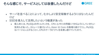 Copyright © GREE, Inc. All Rights Reserved.
● サーバを並べることによって、むかしより安定稼働するようにはなったんだ
けど
● SSDを導入して活用したいという機運があった
● 個人的には、MySQLのボトルネックを、 CPU とメモリの問題にできるようにしていきたい
気持ちがあった。ストレージ速くなったし、Xeon は Core の数増え続けてたし、MySQL
はバージョン上がるごとに、CPUスケーラビリティを改善し続けていたので。
そんな感じで、サービスとしては改善したんだけど
 